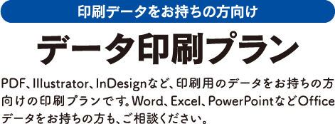 印刷データをお持ちの方向け データ印刷プラン PDF、Illustrator、InDesignなど、印刷用のデータをお持ちの方向けの印刷プランです。Word、Excel、PowerPointなどOfficeデータをお持ちの方も、ご相談ください。