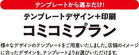 テンプレートから選ぶだけ! デザイン＋印刷コミコミプラン 様々なデザインのテンプレートをご用意いたしました。店舗のイメージに合ったデザインを、テンプレートよりお選びいただけます。